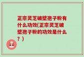 正宗灵芝破壁孢子粉有什么功效(正宗灵芝破壁孢子粉的功效是什么？)