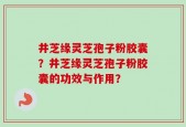 井芝缘灵芝孢子粉胶囊？井芝缘灵芝孢子粉胶囊的功效与作用？