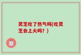 灵芝吃了热气吗(吃灵芝会上火吗？)