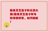 服用灵芝孢子粉总想大便(服用灵芝孢子粉导致排便频繁，如何缓解？