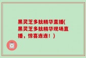 黑灵芝多肽精华直播(黑灵芝多肽精华现场直播，惊喜连连！)