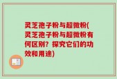 灵芝孢子粉与超微粉(灵芝孢子粉与超微粉有何区别？探究它们的功效和用途)