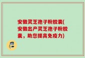 安徽灵芝孢子粉胶囊(安徽出产灵芝孢子粉胶囊，助您提高免疫力)