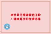 南旦灵芝纯破壁孢子粉：健康养生的优质选择