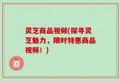 灵芝商品视频(探寻灵芝魅力，限时特惠商品视频！)