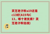 灵芝孢子粉a19还是c13好(A19与C13，哪个更优质？灵芝孢子粉选拔)