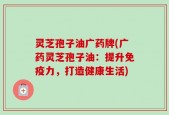 灵芝孢子油广药牌(广药灵芝孢子油：提升免疫力，打造健康生活)