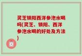灵芝锁阳西洋参泡水喝吗(灵芝、锁阳、西洋参泡水喝的好处及方法)