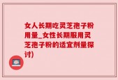 女人长期吃灵芝孢子粉用量_女性长期服用灵芝孢子粉的适宜剂量探讨)