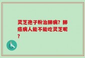 灵芝孢子粉治肺病？肺癌病人能不能吃灵芝呢？