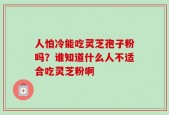 人怕冷能吃灵芝孢子粉吗？谁知道什么人不适合吃灵芝粉啊