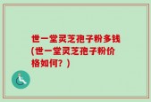 世一堂灵芝孢子粉多钱(世一堂灵芝孢子粉价格如何？)