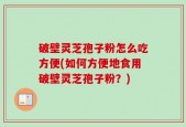 破壁灵芝孢子粉怎么吃方便(如何方便地食用破壁灵芝孢子粉？)