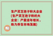 生产灵芝孢子粉大企业(生产灵芝孢子粉的大企业：产量逐年增长，助力养生市场发展)