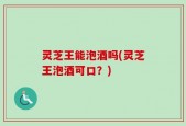 灵芝王能泡酒吗(灵芝王泡酒可口？)