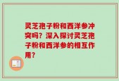 灵芝孢子粉和西洋参冲突吗？深入探讨灵芝孢子粉和西洋参的相互作用？