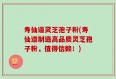 寿仙道灵芝孢子粉(寿仙道制造高品质灵芝孢子粉，值得信赖！)