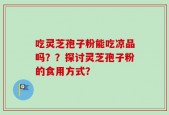 吃灵芝孢子粉能吃凉品吗？？探讨灵芝孢子粉的食用方式？