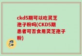 ckd5期可以吃灵芝孢子粉吗(CKD5期患者可否食用灵芝孢子粉)