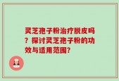 灵芝孢子粉治疗脱皮吗？探讨灵芝孢子粉的功效与适用范围？