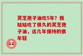 灵芝孢子油吃5年？我姑姑吃了很久的灵芝孢子油，这几年保持的很年轻