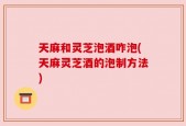 天麻和灵芝泡酒咋泡(天麻灵芝酒的泡制方法)