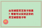 山东破壁灵芝孢子胶囊？哪里可以买到正宗的灵芝破壁孢子粉