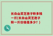 长白山灵芝孢子粉多钱一斤(长白山灵芝孢子粉一斤价格是多少？)