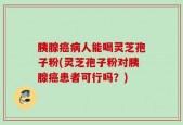 胰腺癌病人能喝灵芝孢子粉(灵芝孢子粉对胰腺癌患者可行吗？)