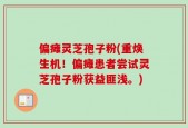 偏瘫灵芝孢子粉(重焕生机！偏瘫患者尝试灵芝孢子粉获益匪浅。)