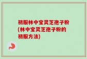 初服林中宝灵芝孢子粉(林中宝灵芝孢子粉的初服方法)
