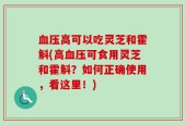 血压高可以吃灵芝和霍斛(高血压可食用灵芝和霍斛？如何正确使用，看这里！)