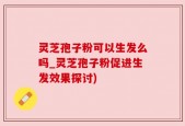 灵芝孢子粉可以生发么吗_灵芝孢子粉促进生发效果探讨)
