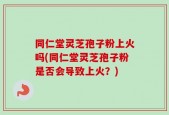 同仁堂灵芝孢子粉上火吗(同仁堂灵芝孢子粉是否会导致上火？)