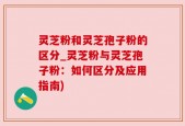 灵芝粉和灵芝孢子粉的区分_灵芝粉与灵芝孢子粉：如何区分及应用指南)