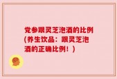 党参跟灵芝泡酒的比例(养生饮品：跟灵芝泡酒的正确比例！)