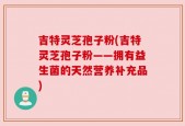吉特灵芝孢子粉(吉特灵芝孢子粉——拥有益生菌的天然营养补充品)