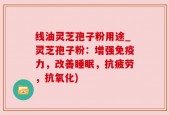 线油灵芝孢子粉用途_灵芝孢子粉：增强免疫力，改善睡眠，抗疲劳，抗氧化)