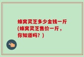 蜂窝灵芝多少金钱一斤(蜂窝灵芝售价一斤，你知道吗？)