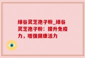 绿谷灵芝孢子粉_绿谷灵芝孢子粉：提升免疫力，增强健康活力