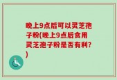 晚上9点后可以灵芝孢子粉(晚上9点后食用灵芝孢子粉是否有利？)