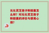 元化灵芝孢子粉胶囊怎么样？对元化灵芝孢子粉胶囊的评价与使用心得？