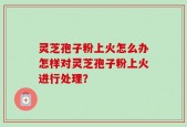 灵芝孢子粉上火怎么办怎样对灵芝孢子粉上火进行处理？