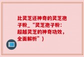 比灵芝还神奇的灵芝孢子粉_“灵芝孢子粉：超越灵芝的神奇功效，全面解析”)