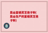 昆山富硒灵芝孢子粉(昆山生产的富硒灵芝孢子粉)