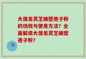 大保龙灵芝破壁孢子粉的功效与使用方法？全面解读大保龙灵芝破壁孢子粉？