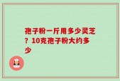 孢子粉一斤用多少灵芝？10克孢子粉大约多少