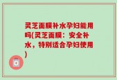 灵芝面膜补水孕妇能用吗(灵芝面膜：安全补水，特别适合孕妇使用)