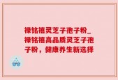 禄铭禧灵芝子孢子粉_禄铭禧高品质灵芝子孢子粉，健康养生新选择