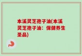 本溪灵芝孢子油(本溪灵芝孢子油：保健养生圣品)